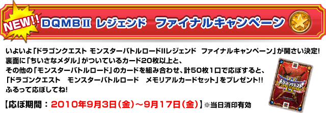 ドラゴンクエスト モンスターバトルロードIIレジェンド ファイナルキャンペーン いよいよ「ドラゴンクエスト モンスターバトルロードIIレジェンド ファイナルキャンペーン」が開さい決定!裏面に「ちいさなメダル」がついているカード20枚以上と、その他の「モンスターバトルロード」のカードを組み合わせ、計50枚1口で応ぼすると、「ドラゴンクエスト モンスターバトルロード メモリアルカードセット」をプレゼント!!ふるって応ぼしてね!応ぼ期間:2010年9月3日(金)〜9月17日(金)当日消印有効