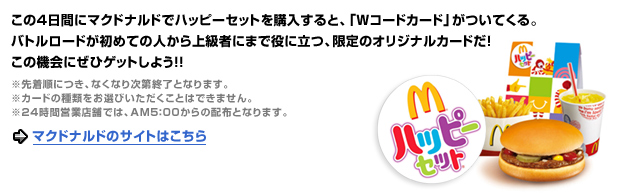 この４日間にマクドナルドでハッピーセットを購入すると、「Wコードカード」がついてくる。バトルロードが初めての人から上級者にまで役に立つ、限定のオリジナルカードだ！この機会にぜひゲットしよう！！※先着順につき、なくなり次第終了となります。※カードの種類をお選びいただくことはできません。※24 時間営業店舗では、AM5：00 からの配布となります。→マクドナルドのサイトはこちら