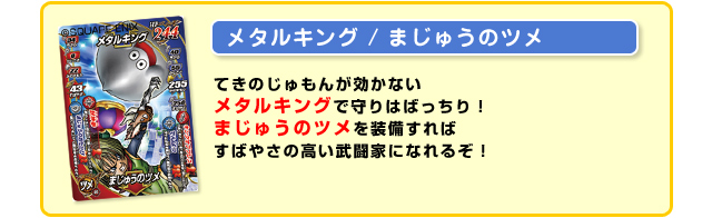 【メタルキング/まじゅうのツメ】てきのじゅもんが効かないメタルキングで守りはばっちり！まじゅうのツメを装備すればすばやさの高い武闘家になれるぞ！