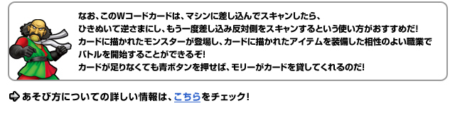 なお、このWコードカードは、マシンに差し込んでスキャンしたら、ひきぬいて逆さまにし、もう一度差し込み反対側をスキャンするという使い方がおすすめだ！　カードに描かれたモンスターが登場し、カードに描かれたアイテムを装備した相性のよい職業でバトルを開始することができるぞ！カードが足りなくても青ボタンを押せば、モリーがカードを貸してくれるのだ！あそび方についての詳しい情報は、こちらをチェック！