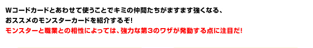 Wコードカードとあわせて使うことでキミの仲間たちがますます強くなる、おススメのモンスターカードを紹介するぞ！
モンスターと職業との相性によっては、強力な第3のワザが発動する点に注目だ！