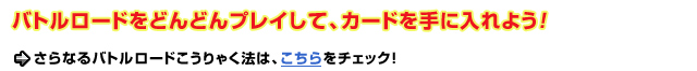 バトルロードをどんどんプレイして、カードを手に入れよう！さらなるバトルロードこうりゃく法は、こちらをチェック！